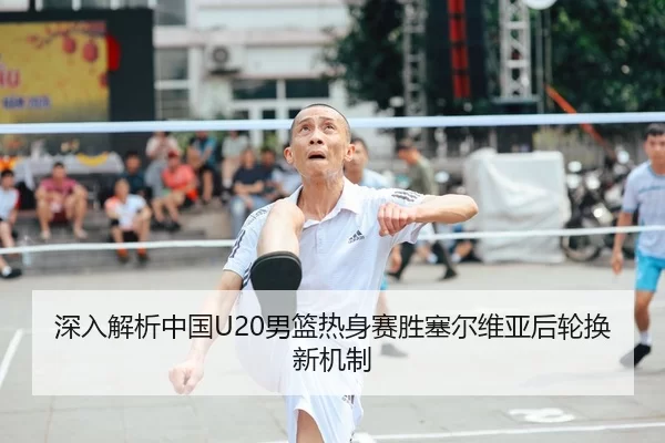 深入解析中国U20男篮热身赛胜塞尔维亚后轮换新机制